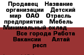 Продавец › Название организации ­ Детский мир, ОАО › Отрасль предприятия ­ Мебель › Минимальный оклад ­ 27 000 - Все города Работа » Вакансии   . Алтай респ.